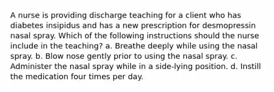 A nurse is providing discharge teaching for a client who has diabetes insipidus and has a new prescription for desmopressin nasal spray. Which of the following instructions should the nurse include in the teaching? a. Breathe deeply while using the nasal spray. b. Blow nose gently prior to using the nasal spray. c. Administer the nasal spray while in a side-lying position. d. Instill the medication four times per day.