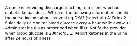 A nurse is providing discharge teaching to a client who had diabetic ketoacidosis. Which of the following information should the nurse include about preventing DKA? (select all) A: Drink 2 L fluids daily B: Monitor blood glucose every 4 hour while awake C: Administer insulin as prescribed when ill D: Notify the provider when blood glucose is 200mg/dL E: Report ketones in the urine after 24 hours of illness