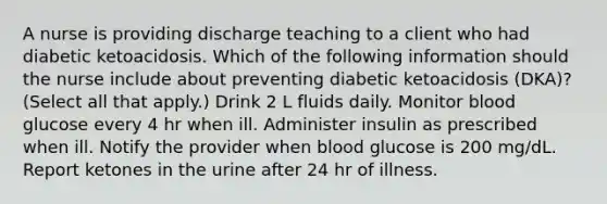 A nurse is providing discharge teaching to a client who had diabetic ketoacidosis. Which of the following information should the nurse include about preventing diabetic ketoacidosis (DKA)? (Select all that apply.) Drink 2 L fluids daily. Monitor blood glucose every 4 hr when ill. Administer insulin as prescribed when ill. Notify the provider when blood glucose is 200 mg/dL. Report ketones in the urine after 24 hr of illness.