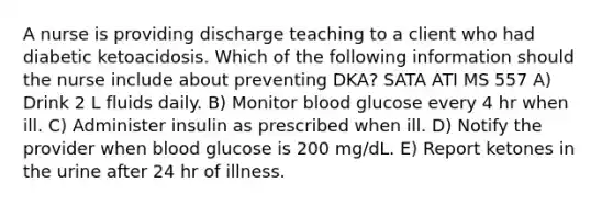 A nurse is providing discharge teaching to a client who had diabetic ketoacidosis. Which of the following information should the nurse include about preventing DKA? SATA ATI MS 557 A) Drink 2 L fluids daily. B) Monitor blood glucose every 4 hr when ill. C) Administer insulin as prescribed when ill. D) Notify the provider when blood glucose is 200 mg/dL. E) Report ketones in the urine after 24 hr of illness.