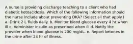 A nurse is providing discharge teaching to a client who had diabetic ketoacidosis. Which of the following information should the nurse include about preventing DKA? (Select all that apply.) a. Drink 2 L fluids daily. b. Monitor blood glucose every 4 hr when ill c. Administer insulin as prescribed when ill d. Notify the provider when blood glucose is 200 mg/dL. e. Report ketones in the urine after 24 hr of illness.