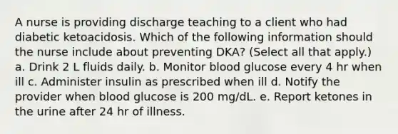 A nurse is providing discharge teaching to a client who had diabetic ketoacidosis. Which of the following information should the nurse include about preventing DKA? (Select all that apply.) a. Drink 2 L fluids daily. b. Monitor blood glucose every 4 hr when ill c. Administer insulin as prescribed when ill d. Notify the provider when blood glucose is 200 mg/dL. e. Report ketones in the urine after 24 hr of illness.