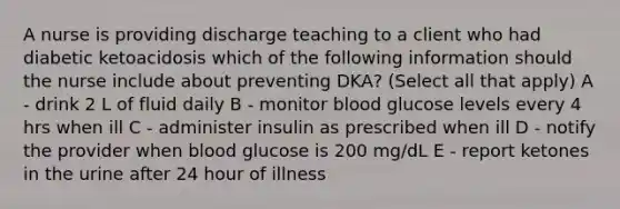 A nurse is providing discharge teaching to a client who had diabetic ketoacidosis which of the following information should the nurse include about preventing DKA? (Select all that apply) A - drink 2 L of fluid daily B - monitor blood glucose levels every 4 hrs when ill C - administer insulin as prescribed when ill D - notify the provider when blood glucose is 200 mg/dL E - report ketones in the urine after 24 hour of illness