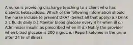 A nurse is providing discharge teaching to a client who has diabetic ketoacidosis. Which of the following information should the nurse include to prevent DKA? (Select all that apply) a.) Drink 2 L fluids daily b.) Monitor blood glucose every 4 hr when ill c.) Administer insulin as prescribed when ill d.) Notify the provider when blood glucose is 200 mg/dL e.) Report ketones in the urine after 24 hr of illness