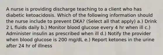 A nurse is providing discharge teaching to a client who has diabetic ketoacidosis. Which of the following information should the nurse include to prevent DKA? (Select all that apply) a.) Drink 2 L fluids daily b.) Monitor blood glucose every 4 hr when ill c.) Administer insulin as prescribed when ill d.) Notify the provider when blood glucose is 200 mg/dL e.) Report ketones in the urine after 24 hr of illness