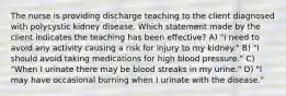 The nurse is providing discharge teaching to the client diagnosed with polycystic kidney disease. Which statement made by the client indicates the teaching has been effective? A) "I need to avoid any activity causing a risk for injury to my kidney." B) "I should avoid taking medications for high blood pressure." C) "When I urinate there may be blood streaks in my urine." D) "I may have occasional burning when I urinate with the disease."