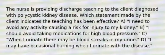 The nurse is providing discharge teaching to the client diagnosed with polycystic kidney disease. Which statement made by the client indicates the teaching has been effective? A) "I need to avoid any activity causing a risk for injury to my kidney." B) "I should avoid taking medications for high blood pressure." C) "When I urinate there may be blood streaks in my urine." D) "I may have occasional burning when I urinate with the disease."