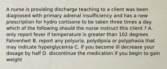 A nurse is providing discharge teaching to a client was been diagnosed with primary adrenal insufficiency and has a new prescription for hydro cortisone to be taken three times a day. which of the following should the nurse instruct this client ? A. only report fever if temperature is greater than 102 degrees Fahrenheit B. report any polyuria, polydipsia or polyphasia that may indicate hyperglycemia C. if you become ill decrease your dosage by half D. discontinue the medication if you begin to gain weight