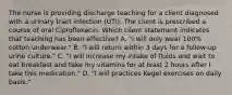 The nurse is providing discharge teaching for a client diagnosed with a urinary tract infection (UTI). The client is prescribed a course of oral Ciprofloxacin. Which client statement indicates that teaching has been effective? A. "I will only wear 100% cotton underwear." B. "I will return within 3 days for a follow-up urine culture." C. "I will increase my intake of fluids and wait to eat breakfast and take my vitamins for at least 2 hours after I take this medication." D. "I will practices Kegel exercises on daily basis."