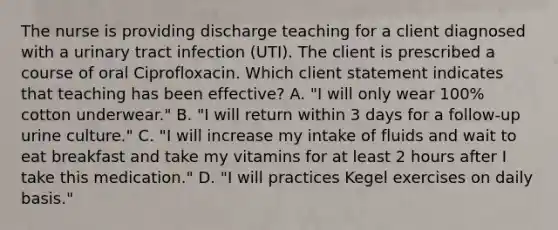 The nurse is providing discharge teaching for a client diagnosed with a urinary tract infection (UTI). The client is prescribed a course of oral Ciprofloxacin. Which client statement indicates that teaching has been effective? A. "I will only wear 100% cotton underwear." B. "I will return within 3 days for a follow-up urine culture." C. "I will increase my intake of fluids and wait to eat breakfast and take my vitamins for at least 2 hours after I take this medication." D. "I will practices Kegel exercises on daily basis."