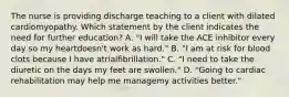 The nurse is providing discharge teaching to a client with dilated cardiomyopathy. Which statement by the client indicates the need for further education? A. "I will take the ACE inhibitor every day so my heartdoesn't work as hard." B. "I am at risk for blood clots because I have atrialfibrillation." C. "I need to take the diuretic on the days my feet are swollen." D. "Going to cardiac rehabilitation may help me managemy activities better."