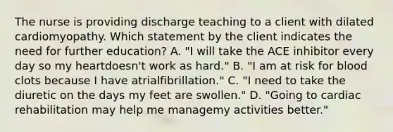 The nurse is providing discharge teaching to a client with dilated cardiomyopathy. Which statement by the client indicates the need for further education? A. "I will take the ACE inhibitor every day so my heartdoesn't work as hard." B. "I am at risk for blood clots because I have atrialfibrillation." C. "I need to take the diuretic on the days my feet are swollen." D. "Going to cardiac rehabilitation may help me managemy activities better."