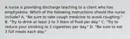 A nurse is providing discharge teaching to a client who has emphysema. Which of the following instructions should the nurse include? A. "Be sure to take cough medicine to avoid coughing." B. "Try to drink at least 2 to 3 liters of fluid per day." C. "Try to reduce your smoking to 2 cigarettes per day." D. "Be sure to eat 3 full meals each day."