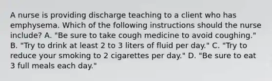 A nurse is providing discharge teaching to a client who has emphysema. Which of the following instructions should the nurse include? A. "Be sure to take cough medicine to avoid coughing." B. "Try to drink at least 2 to 3 liters of fluid per day." C. "Try to reduce your smoking to 2 cigarettes per day." D. "Be sure to eat 3 full meals each day."