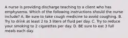 A nurse is providing discharge teaching to a client who has emphysema. Which of the following instructions should the nurse include? A. Be sure to take cough medicine to avoid coughing. B. Try to drink at least 2 to 3 liters of fluid per day. C. Try to reduce your smoking to 2 cigarettes per day. D. BE sure to eat 3 full meals each day.