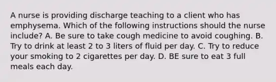 A nurse is providing discharge teaching to a client who has emphysema. Which of the following instructions should the nurse include? A. Be sure to take cough medicine to avoid coughing. B. Try to drink at least 2 to 3 liters of fluid per day. C. Try to reduce your smoking to 2 cigarettes per day. D. BE sure to eat 3 full meals each day.