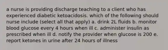 a nurse is providing discharge teaching to a client who has experienced diabetic ketoacidosis. which of the following should nurse include (select all that apply) a. drink 2L fluids b. monitor blood glucose every 4 hours when ill c. administer insulin as prescribed when ill d. notify the provider when glucose is 200 e. report ketones in urine after 24 hours of illness