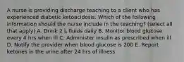 A nurse is providing discharge teaching to a client who has experienced diabetic ketoacidosis. Which of the following information should the nurse include in the teaching? (select all that apply) A. Drink 2 L fluids daily B. Monitor blood glucose every 4 hrs when ill C. Administer insulin as prescribed when ill D. Notify the provider when blood glucose is 200 E. Report ketones in the urine after 24 hrs of illness