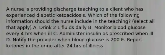 A nurse is providing discharge teaching to a client who has experienced diabetic ketoacidosis. Which of the following information should the nurse include in the teaching? (select all that apply) A. Drink 2 L fluids daily B. Monitor blood glucose every 4 hrs when ill C. Administer insulin as prescribed when ill D. Notify the provider when blood glucose is 200 E. Report ketones in the urine after 24 hrs of illness