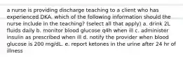 a nurse is providing discharge teaching to a client who has experienced DKA. which of the following information should the nurse include in the teaching? (select all that apply) a. drink 2L fluids daily b. monitor blood glucose q4h when ill c. administer insulin as prescribed when ill d. notify the provider when blood glucose is 200 mg/dL. e. report ketones in the urine after 24 hr of illness