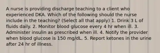 A nurse is providing discharge teaching to a client who experienced DKA. Which of the following should the nurse include in the teaching? (Select all that apply) 1. Drink 3 L of fluids daily. 2. Monitor blood glucose every 4 hr when ill. 3. Administer insulin as prescribed when ill. 4. Notify the provider when blood glucose is 150 mg/dL. 5. Report ketones in the urine after 24 hr of illness.