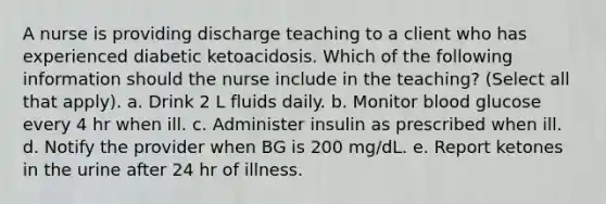 A nurse is providing discharge teaching to a client who has experienced diabetic ketoacidosis. Which of the following information should the nurse include in the teaching? (Select all that apply). a. Drink 2 L fluids daily. b. Monitor blood glucose every 4 hr when ill. c. Administer insulin as prescribed when ill. d. Notify the provider when BG is 200 mg/dL. e. Report ketones in the urine after 24 hr of illness.