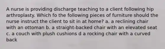 A nurse is providing discharge teaching to a client following hip arthroplasty. Which fo the following pieces of furniture should the nurse instruct the client to sit in at home? a. a reclining chair with an ottoman b. a straight-backed chair with an elevated seat c. a couch with plush cushions d a rocking chair with a curved back