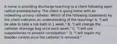 A nurse is providing discharge teaching to a client following open radical prostatectomy. The client is going home with an indwelling urinary catheter. Which of the following statements by the client indicates an understanding of the teaching? A. "I will be able to take a tub bath in 1 week." B. "I will change the catheter drainage bag once each week." C. "I will use suppositories to prevent constipation." D. "I will regain my bladder control once the catheter is removed."