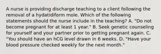 A nurse is providing discharge teaching to a client following the removal of a hydatidiform mole. Which of the following statements should the nurse include in the teaching? A. "Do not become pregnant for at least 1 year." B. Seek genetic counseling for yourself and your partner prior to getting pregnant again. C. "You should have an hCG level drawn in 6 weeks. D. "Have your blood pressure checked weekly for the next month."