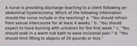 A nurse is providing discharge teaching to a client following an abdominal hysterectomy. Which of the following information should the nurse include in the teaching? a. "You should refrain from sexual intercourse for at least 4 weeks." b. "You should expect to have burning with urination for the first week." c. "You should soak in a warm tub bath to ease incisional pain." d. "You should limit lifting to objects of 20 pounds or less."