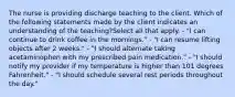 The nurse is providing discharge teaching to the client. Which of the following statements made by the client indicates an understanding of the teaching?Select all that apply. - "I can continue to drink coffee in the mornings." - "I can resume lifting objects after 2 weeks." - "I should alternate taking acetaminophen with my prescribed pain medication." - "I should notify my provider if my temperature is higher than 101 degrees Fahrenheit." - "I should schedule several rest periods throughout the day."