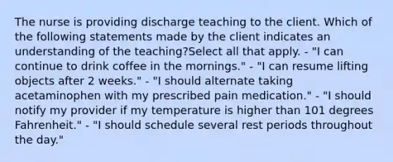 The nurse is providing discharge teaching to the client. Which of the following statements made by the client indicates an understanding of the teaching?Select all that apply. - "I can continue to drink coffee in the mornings." - "I can resume lifting objects after 2 weeks." - "I should alternate taking acetaminophen with my prescribed pain medication." - "I should notify my provider if my temperature is higher than 101 degrees Fahrenheit." - "I should schedule several rest periods throughout the day."