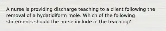 A nurse is providing discharge teaching to a client following the removal of a hydatidiform mole. Which of the following statements should the nurse include in the teaching?