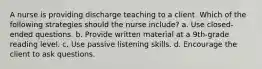 A nurse is providing discharge teaching to a client. Which of the following strategies should the nurse include? a. Use closed-ended questions. b. Provide written material at a 9th-grade reading level. c. Use passive listening skills. d. Encourage the client to ask questions.