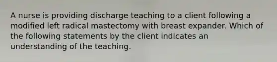 A nurse is providing discharge teaching to a client following a modified left radical mastectomy with breast expander. Which of the following statements by the client indicates an understanding of the teaching.