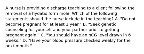 A nurse is providing discharge teaching to a client following the removal of a hydatidiform mole. Which of the following statements should the nurse include in the teaching? A. "Do not become pregnant for at least 1 year." B. "Seek genetic counseling for yourself and your partner prior to getting pregnant again." C. "You should have an hCG level drawn in 6 weeks." D. "Have your blood pressure checked weekly for the next month."