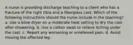 A nurse is providing discharge teaching to a client who has a fracture of the right tibia and a fiberglass cast. Which of the following instructions should the nurse include in the teaching? a. Use a blow dryer on a moderate heat setting to dry the cast after showering. b. Use a cotton swab to relieve itching under the cast. c. Report any worsening or unrelieved pain. d. Avoid moving the affected leg.