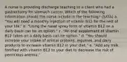 A nurse is providing discharge teaching to a client who had a gastrectomy for stomach cancer. Which of the following information should the nurse include in the teaching? (SATA) a. "You will need a monthly injection of vitamin B12 for the rest of your life." b. "Using the nasal spray form of vitamin B12 on a daily basis can be an option." c. "An oral supplement of vitamin B12 taken on a daily basis can be option." d. "You should increase your intake of animal proteins, legumes, and dairy products to increase vitamin B12 in your diet." e. "Add soy milk fortified with vitamin B12 to your diet to decrease the risk of pernicious anemia."