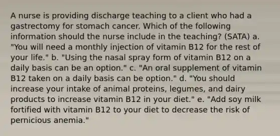 A nurse is providing discharge teaching to a client who had a gastrectomy for stomach cancer. Which of the following information should the nurse include in the teaching? (SATA) a. "You will need a monthly injection of vitamin B12 for the rest of your life." b. "Using the nasal spray form of vitamin B12 on a daily basis can be an option." c. "An oral supplement of vitamin B12 taken on a daily basis can be option." d. "You should increase your intake of animal proteins, legumes, and dairy products to increase vitamin B12 in your diet." e. "Add soy milk fortified with vitamin B12 to your diet to decrease the risk of pernicious anemia."