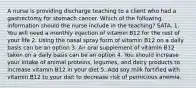 A nurse is providing discharge teaching to a client who had a gastrectomy for stomach cancer. Which of the following information should the nurse include in the teaching? SATA. 1. You will need a monthly injection of vitamin B12 for the rest of your life 2. Using the nasal spray form of vitamin B12 on a daily basis can be an option 3. An oral supplement of vitamin B12 taken on a daily basis can be an option 4. You should increase your intake of animal proteins, legumes, and dairy products to increase vitamin B12 in your diet 5. Add soy milk fortified with vitamin B12 to your diet to decrease risk of pernicious anemia.