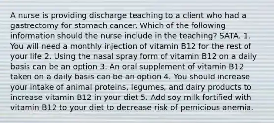 A nurse is providing discharge teaching to a client who had a gastrectomy for stomach cancer. Which of the following information should the nurse include in the teaching? SATA. 1. You will need a monthly injection of vitamin B12 for the rest of your life 2. Using the nasal spray form of vitamin B12 on a daily basis can be an option 3. An oral supplement of vitamin B12 taken on a daily basis can be an option 4. You should increase your intake of animal proteins, legumes, and dairy products to increase vitamin B12 in your diet 5. Add soy milk fortified with vitamin B12 to your diet to decrease risk of pernicious anemia.