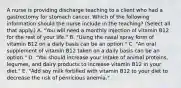 A nurse is providing discharge teaching to a client who had a gastrectomy for stomach cancer. Which of the following information should the nurse include in the teaching? (Select all that apply.) A. "You will need a monthly injection of vitamin B12 for the rest of your life." B. "Using the nasal spray form of vitamin B12 on a daily basis can be an option." C. "An oral supplement of vitamin B12 taken on a daily basis can be an option." D. "You should increase your intake of animal proteins, legumes, and dairy products to increase vitamin B12 in your diet." E. "Add soy milk fortified with vitamin B12 to your diet to decrease the risk of pernicious anemia."