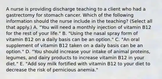 A nurse is providing discharge teaching to a client who had a gastrectomy for stomach cancer. Which of the following information should the nurse include in the teaching? (Select all that apply.) A. "You will need a monthly injection of vitamin B12 for the rest of your life." B. "Using the nasal spray form of vitamin B12 on a daily basis can be an option." C. "An oral supplement of vitamin B12 taken on a daily basis can be an option." D. "You should increase your intake of animal proteins, legumes, and dairy products to increase vitamin B12 in your diet." E. "Add soy milk fortified with vitamin B12 to your diet to decrease the risk of pernicious anemia."