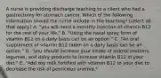 A nurse is providing discharge teaching to a client who had a gastrectomy for stomach cancer. Which of the following information should the nurse include in the teaching? (select all that apply.) A. "you will need a monthly injection of vitamin B12 for the rest of your life." B. "Using the nasal spray form of vitamin B12 on a daily basis can be an option." C. "An oral supplement of vitamin B12 taken on a daily basis can be an option." D. "you should increase your intake of animal proteins, legumes, and dairy products to increase vitamin B12 in your diet." E. "Add soy milk fortified with vitamin B12 to your diet to decrease the risk of pernicious anemia."