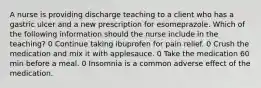 A nurse is providing discharge teaching to a client who has a gastric ulcer and a new prescription for esomeprazole. Which of the following information should the nurse include in the teaching? 0 Continue taking ibuprofen for pain relief. 0 Crush the medication and mix it with applesauce. 0 Take the medication 60 min before a meal. 0 Insomnia is a common adverse effect of the medication.