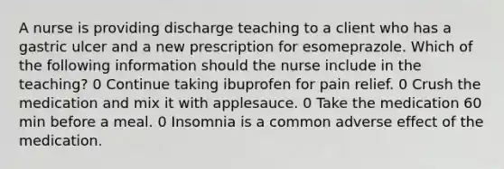 A nurse is providing discharge teaching to a client who has a gastric ulcer and a new prescription for esomeprazole. Which of the following information should the nurse include in the teaching? 0 Continue taking ibuprofen for pain relief. 0 Crush the medication and mix it with applesauce. 0 Take the medication 60 min before a meal. 0 Insomnia is a common adverse effect of the medication.