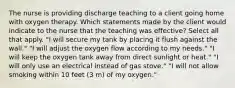 The nurse is providing discharge teaching to a client going home with oxygen therapy. Which statements made by the client would indicate to the nurse that the teaching was effective? Select all that apply. "I will secure my tank by placing it flush against the wall." "I will adjust the oxygen flow according to my needs." "I will keep the oxygen tank away from direct sunlight or heat." "I will only use an electrical instead of gas stove." "I will not allow smoking within 10 feet (3 m) of my oxygen."