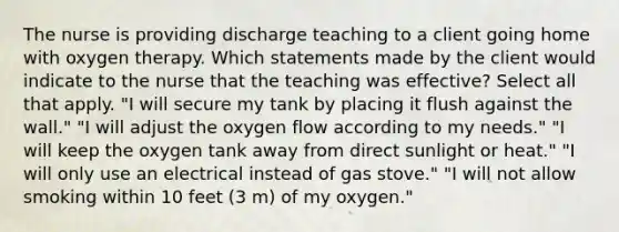 The nurse is providing discharge teaching to a client going home with oxygen therapy. Which statements made by the client would indicate to the nurse that the teaching was effective? Select all that apply. "I will secure my tank by placing it flush against the wall." "I will adjust the oxygen flow according to my needs." "I will keep the oxygen tank away from direct sunlight or heat." "I will only use an electrical instead of gas stove." "I will not allow smoking within 10 feet (3 m) of my oxygen."