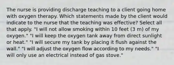 The nurse is providing discharge teaching to a client going home with oxygen therapy. Which statements made by the client would indicate to the nurse that the teaching was effective? Select all that apply. "I will not allow smoking within 10 feet (3 m) of my oxygen." "I will keep the oxygen tank away from direct sunlight or heat." "I will secure my tank by placing it flush against the wall." "I will adjust the oxygen flow according to my needs." "I will only use an electrical instead of gas stove."