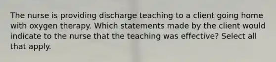 The nurse is providing discharge teaching to a client going home with oxygen therapy. Which statements made by the client would indicate to the nurse that the teaching was effective? Select all that apply.